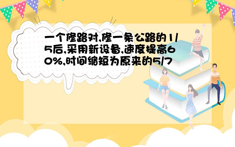 一个修路对,修一条公路的1/5后,采用新设备,速度提高60%,时间缩短为原来的5/7