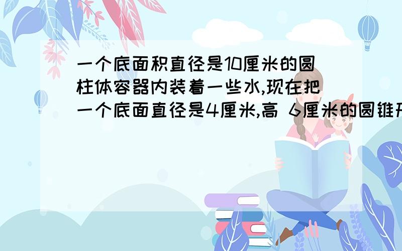 一个底面积直径是10厘米的圆柱体容器内装着一些水,现在把一个底面直径是4厘米,高 6厘米的圆锥形铅锤浸到水中,（谁没有溢