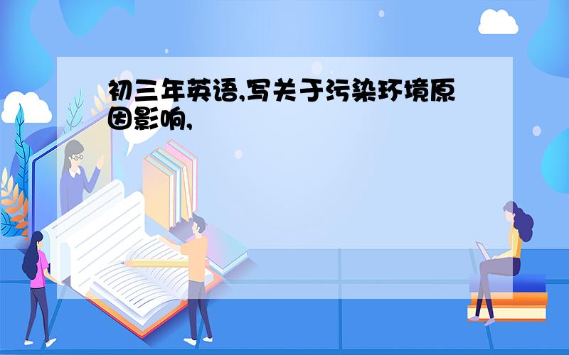 初三年英语,写关于污染环境原因影响,