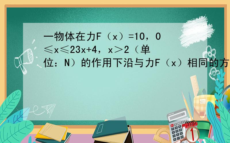 一物体在力F（x）=10，0≤x≤23x+4，x＞2（单位：N）的作用下沿与力F（x）相同的方向运动了4米，力F（x）做