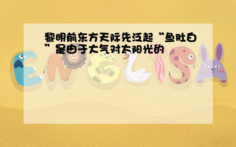 黎明前东方天际先泛起“鱼肚白”是由于大气对太阳光的