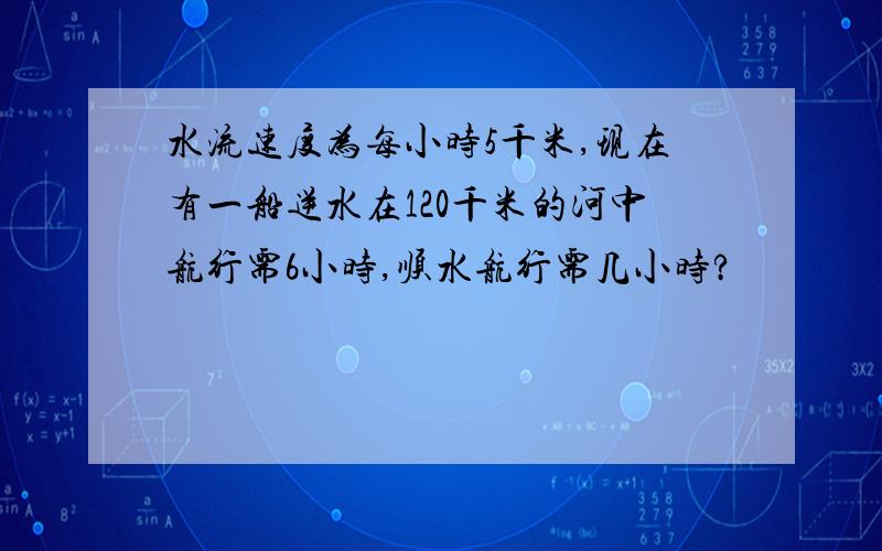 水流速度为每小时5千米,现在有一船逆水在120千米的河中航行需6小时,顺水航行需几小时?