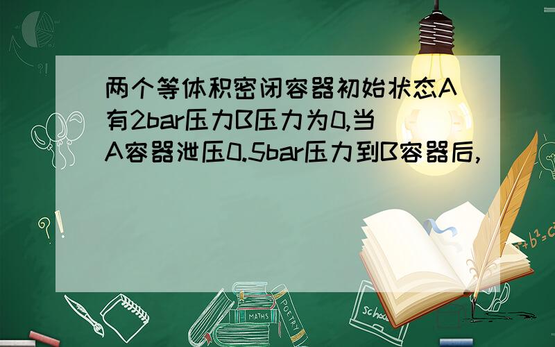 两个等体积密闭容器初始状态A有2bar压力B压力为0,当A容器泄压0.5bar压力到B容器后,