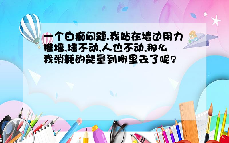 一个白痴问题.我站在墙边用力推墙,墙不动,人也不动,那么我消耗的能量到哪里去了呢?