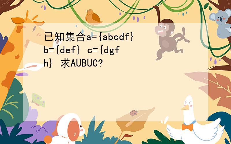 已知集合a={abcdf} b={def} c={dgfh} 求AUBUC?