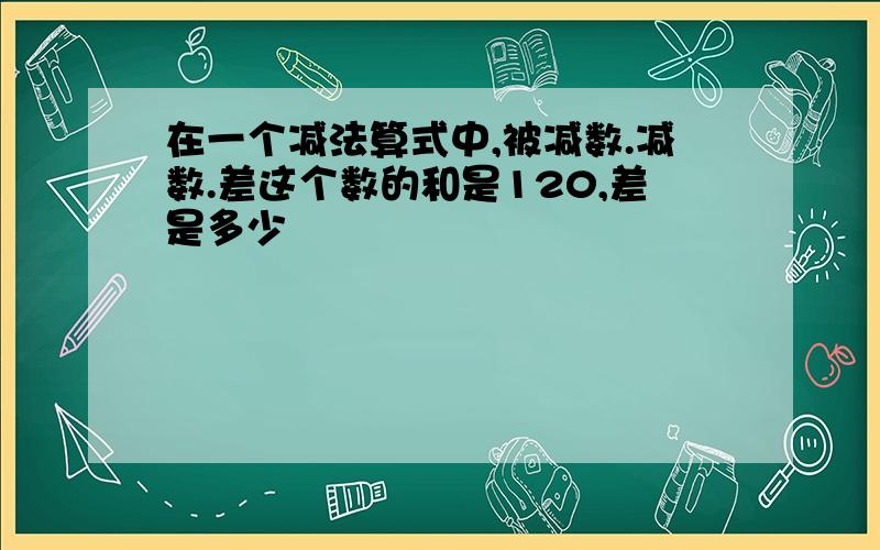 在一个减法算式中,被减数.减数.差这个数的和是120,差是多少