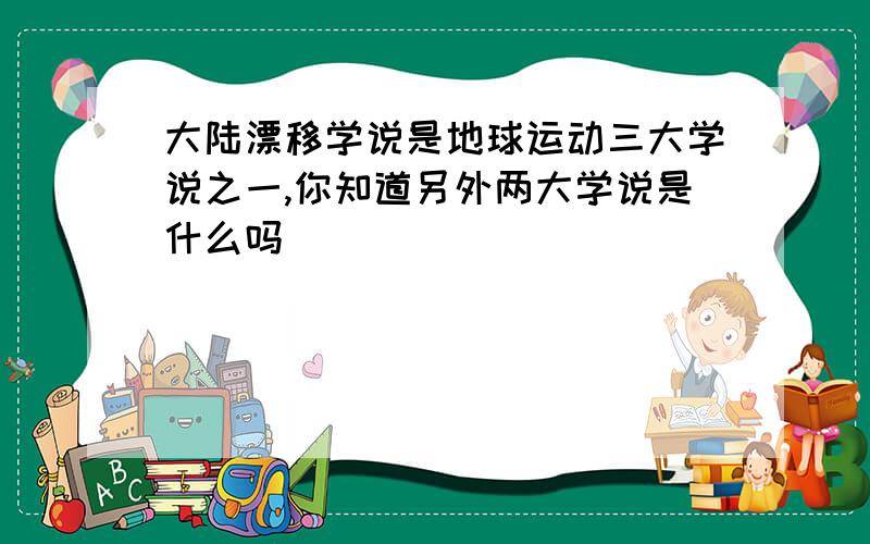 大陆漂移学说是地球运动三大学说之一,你知道另外两大学说是什么吗