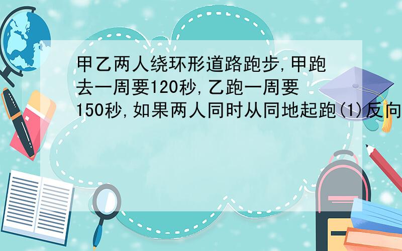 甲乙两人绕环形道路跑步,甲跑去一周要120秒,乙跑一周要150秒,如果两人同时从同地起跑(1)反向而?