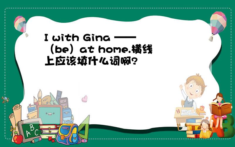 I with Gina ——（be）at home.横线上应该填什么词啊?