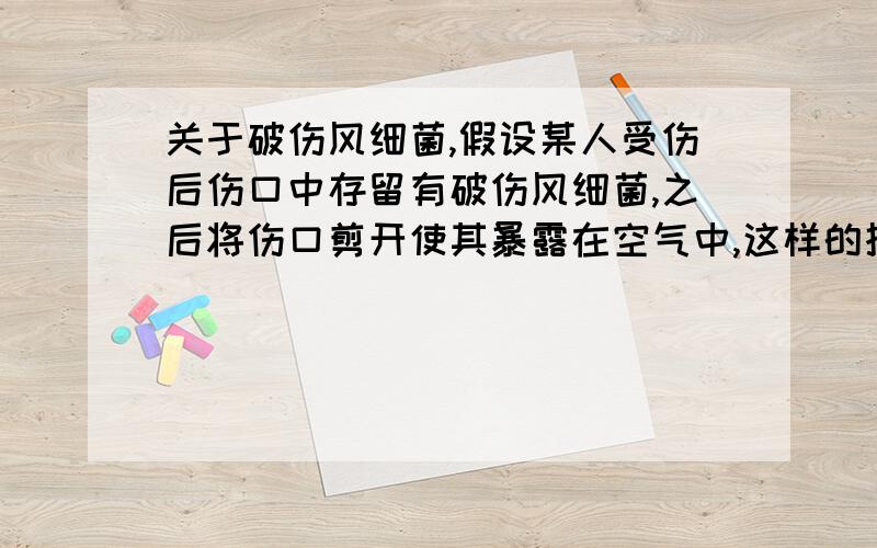 关于破伤风细菌,假设某人受伤后伤口中存留有破伤风细菌,之后将伤口剪开使其暴露在空气中,这样的措施对厌氧的破伤风菌是否有抑