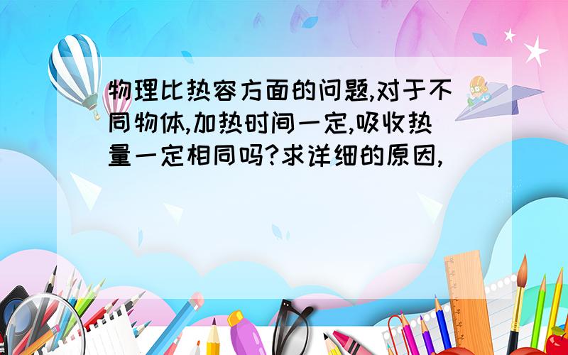 物理比热容方面的问题,对于不同物体,加热时间一定,吸收热量一定相同吗?求详细的原因,