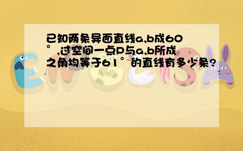 已知两条异面直线a,b成60°,过空间一点P与a,b所成之角均等于61°的直线有多少条?