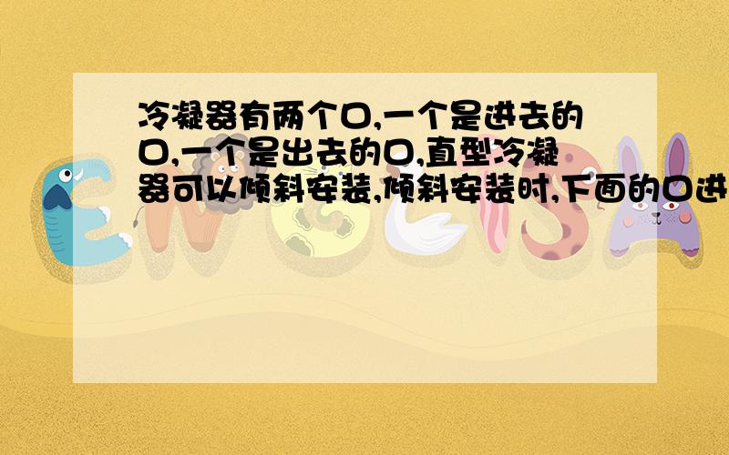 冷凝器有两个口,一个是进去的口,一个是出去的口,直型冷凝器可以倾斜安装,倾斜安装时,下面的口进入冷却水,而上面的口将冷凝