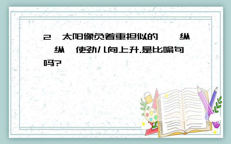 2、太阳像负着重担似的,一纵一纵,使劲儿向上升.是比喻句吗?