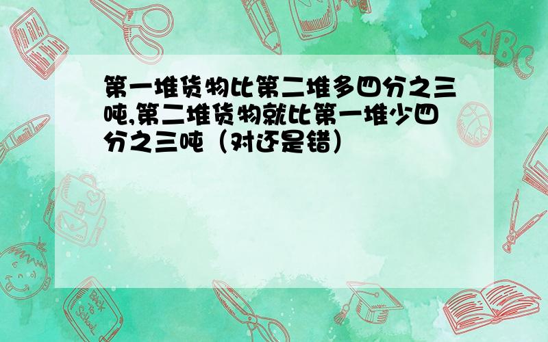 第一堆货物比第二堆多四分之三吨,第二堆货物就比第一堆少四分之三吨（对还是错）