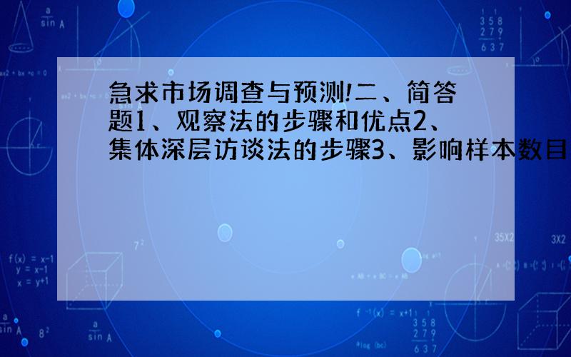 急求市场调查与预测!二、简答题1、观察法的步骤和优点2、集体深层访谈法的步骤3、影响样本数目的因素 4、书面调查报告的撰