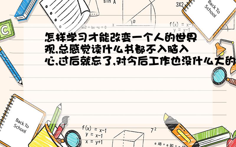 怎样学习才能改变一个人的世界观,总感觉读什么书都不入脑入心,过后就忘了,对今后工作也没什么大的启发