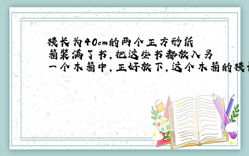 棱长为40cm的两个正方形纸箱装满了书,把这些书都放入另一个木箱中,正好放下,这个木箱的棱长大约是多少?