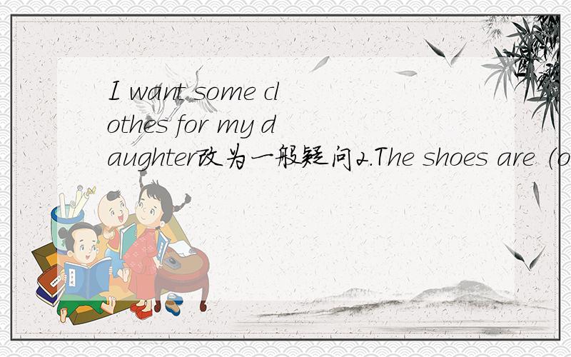 I want some clothes for my daughter改为一般疑问2.The shoes are （ov