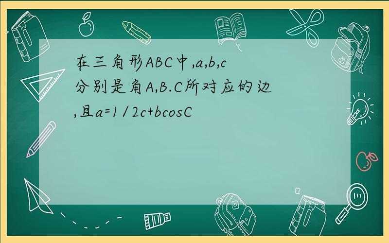 在三角形ABC中,a,b,c分别是角A,B.C所对应的边,且a=1/2c+bcosC