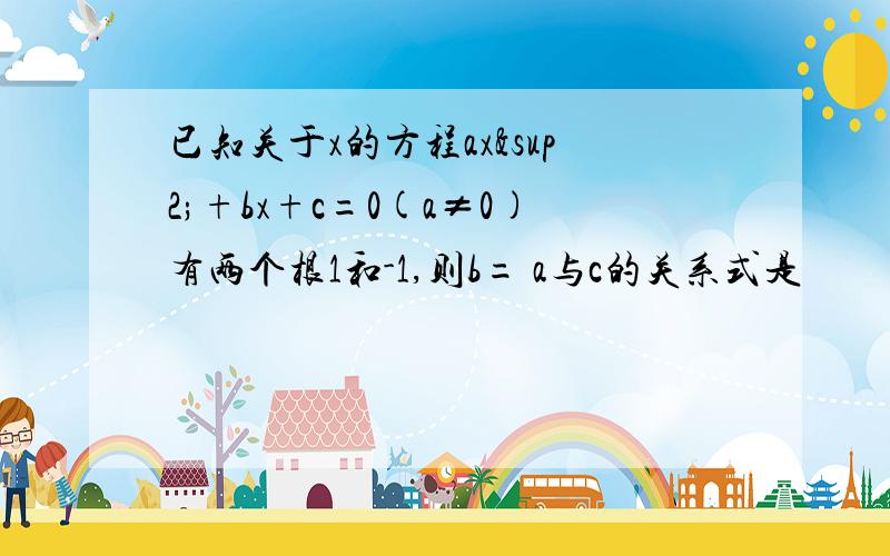 已知关于x的方程ax²+bx+c=0(a≠0)有两个根1和-1,则b= a与c的关系式是