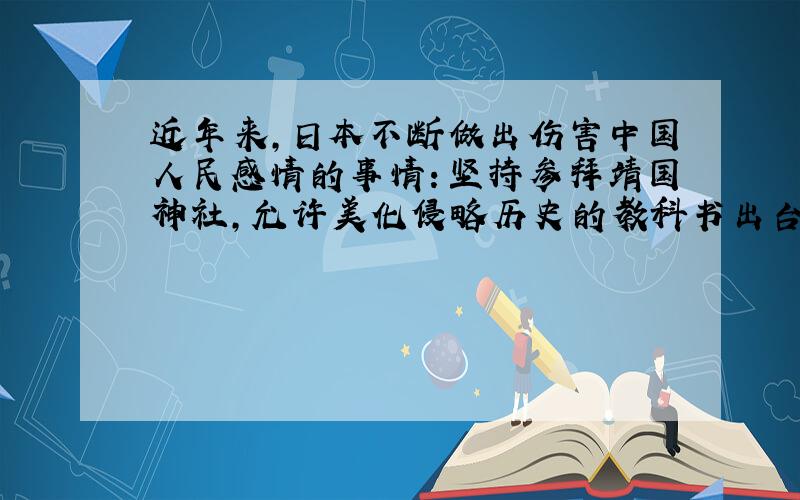 近年来,日本不断做出伤害中国人民感情的事情：坚持参拜靖国神社,允许美化侵略历史的教科书出台,公然为二战开脱.1.以强调公