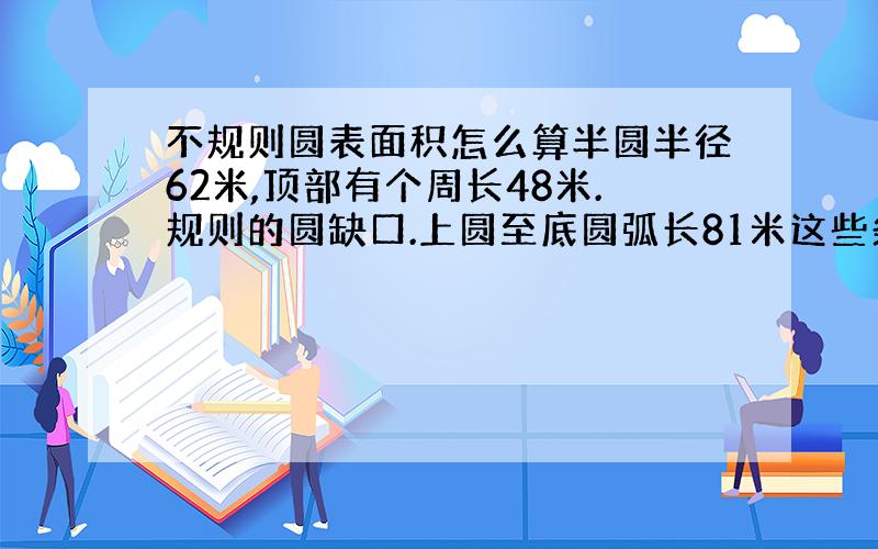 不规则圆表面积怎么算半圆半径62米,顶部有个周长48米.规则的圆缺口.上圆至底圆弧长81米这些条件能求出半圆高多少米吗,