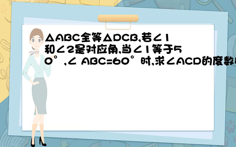 △ABC全等△DCB,若∠1和∠2是对应角,当∠1等于50°,∠ ABC=60°时,求∠ACD的度数如题 谢谢了