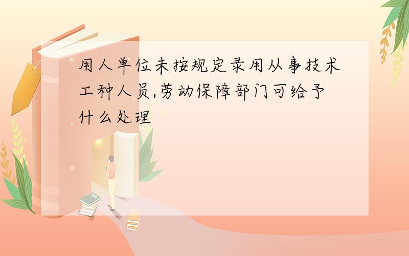 用人单位未按规定录用从事技术工种人员,劳动保障部门可给予什么处理