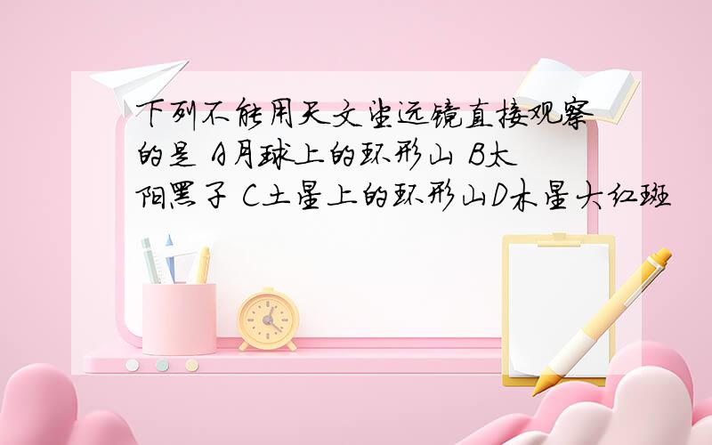 下列不能用天文望远镜直接观察的是 A月球上的环形山 B太阳黑子 C土星上的环形山D木星大红斑