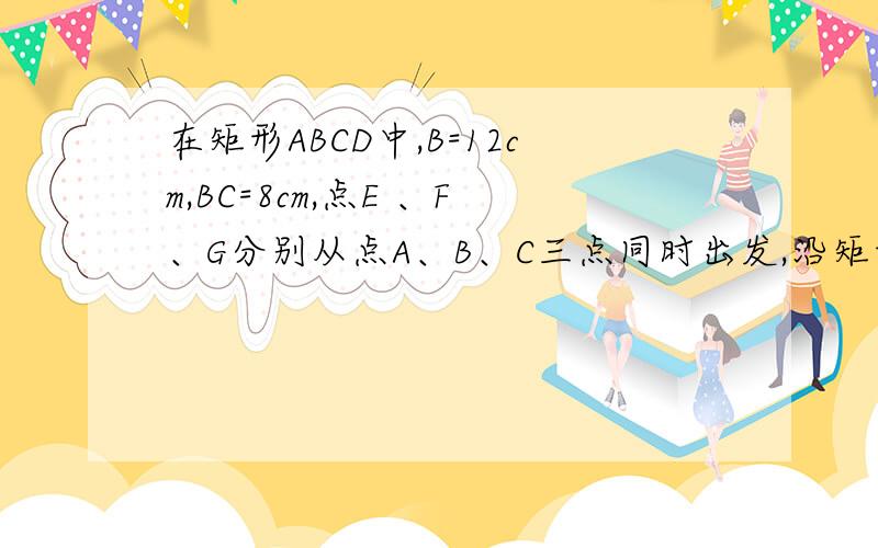 在矩形ABCD中,B=12cm,BC=8cm,点E 、F、G分别从点A、B、C三点同时出发,沿矩形的边按逆时针方向运动