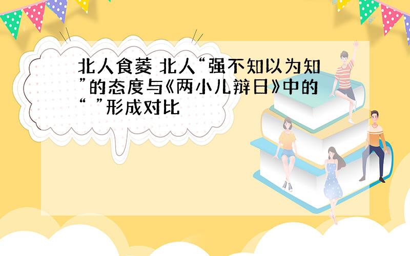 北人食菱 北人“强不知以为知”的态度与《两小儿辩日》中的“ ”形成对比