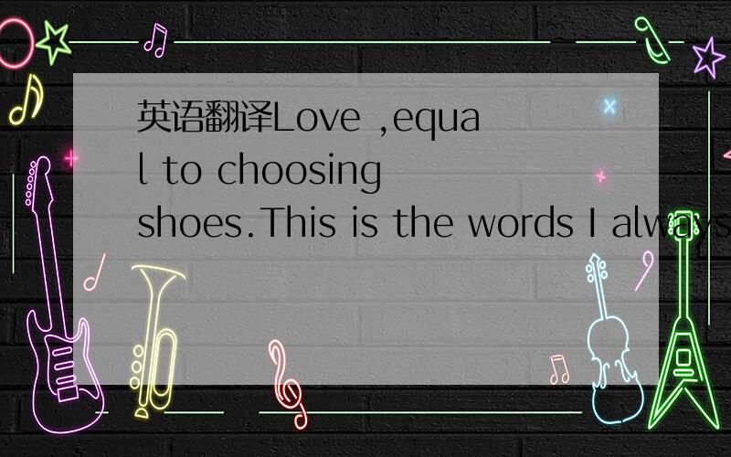 英语翻译Love ,equal to choosing shoes.This is the words I always