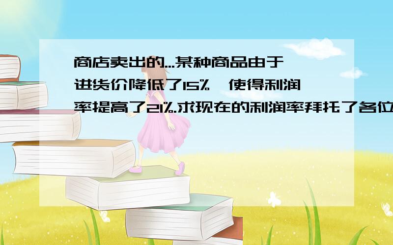 商店卖出的...某种商品由于进货价降低了15%,使得利润率提高了21%.求现在的利润率拜托了各位