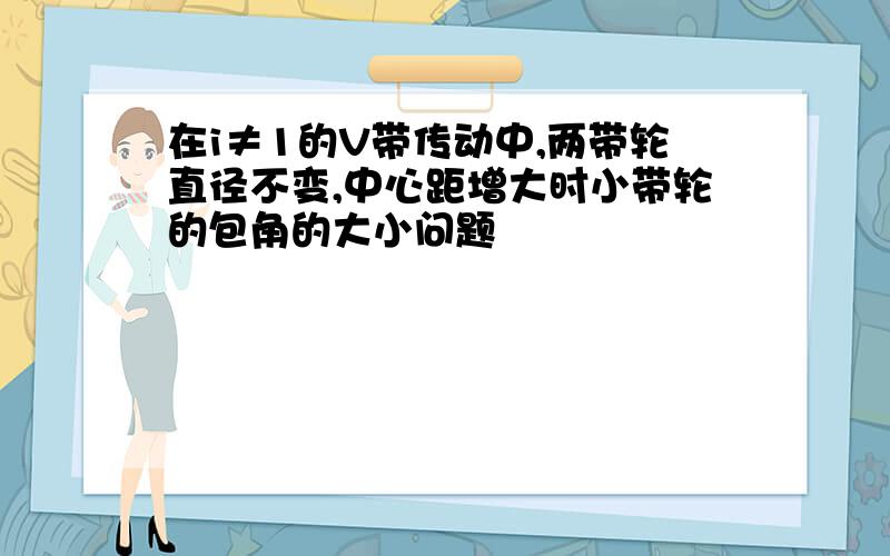 在i≠1的V带传动中,两带轮直径不变,中心距增大时小带轮的包角的大小问题