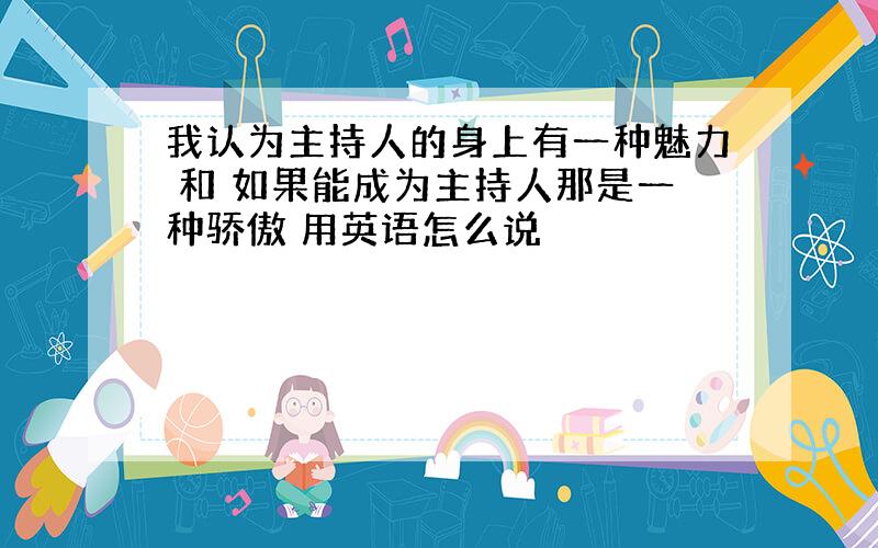 我认为主持人的身上有一种魅力 和 如果能成为主持人那是一种骄傲 用英语怎么说