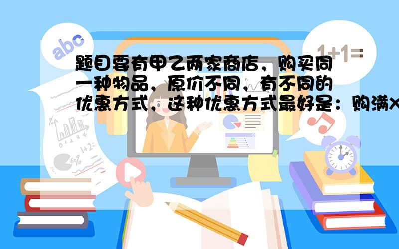 题目要有甲乙两家商店，购买同一种物品，原价不同，有不同的优惠方式，这种优惠方式最好是：购满X个A物，超出X的部分可享受Y