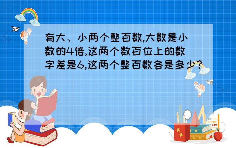 有大、小两个整百数,大数是小数的4倍,这两个数百位上的数字差是6,这两个整百数各是多少?