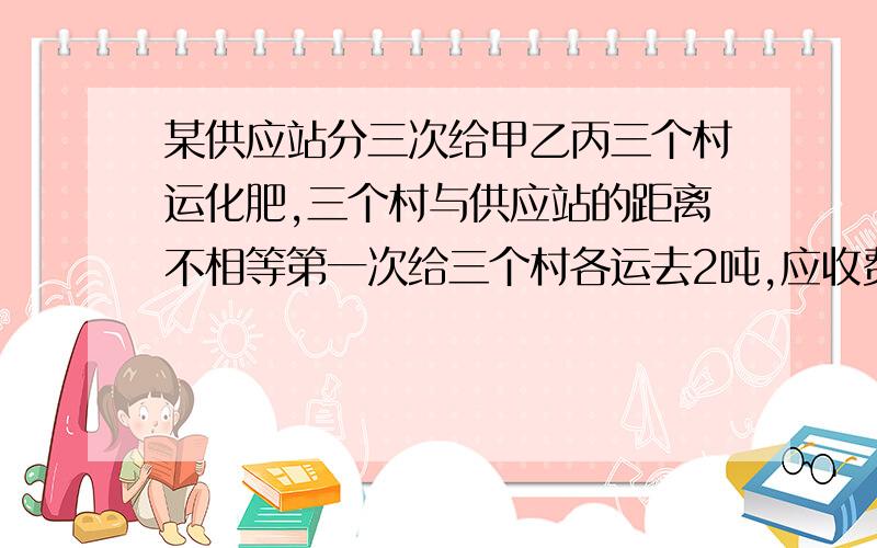 某供应站分三次给甲乙丙三个村运化肥,三个村与供应站的距离不相等第一次给三个村各运去2吨,应收费14元,