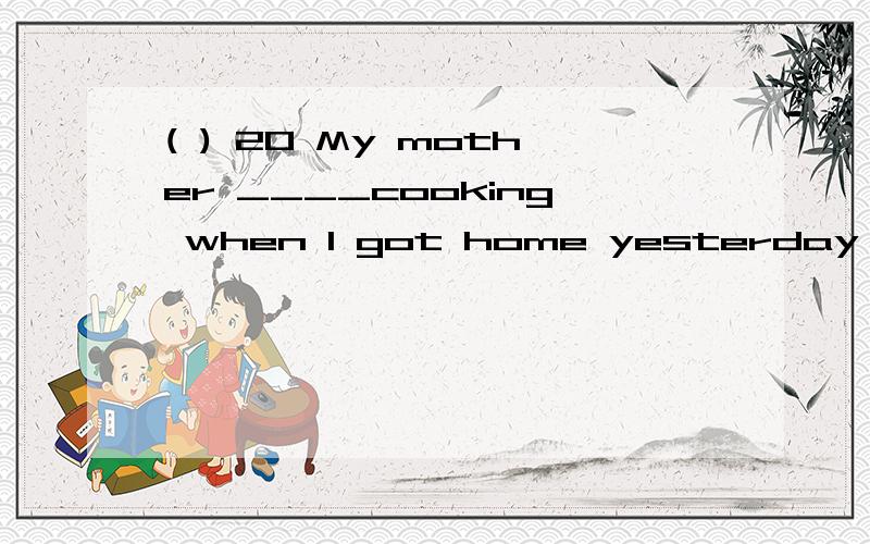 ( ) 20 My mother ____cooking when I got home yesterday after