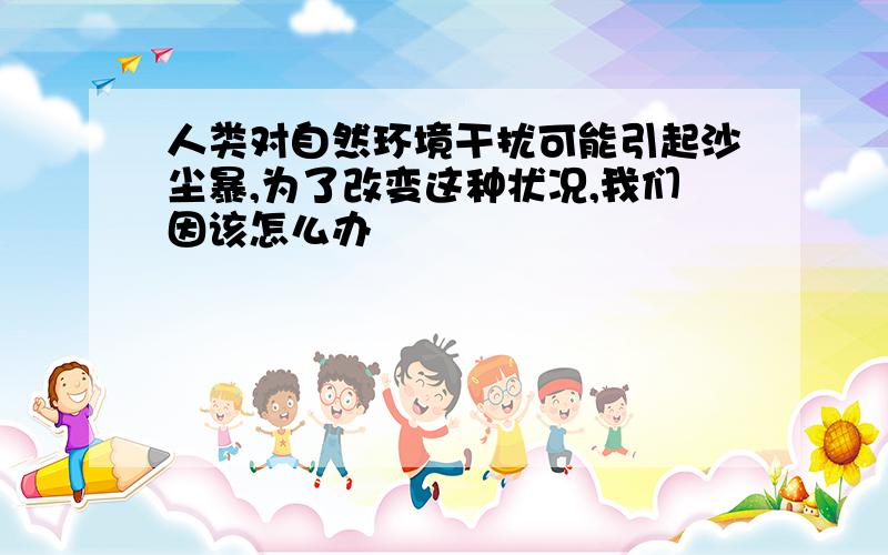 人类对自然环境干扰可能引起沙尘暴,为了改变这种状况,我们因该怎么办