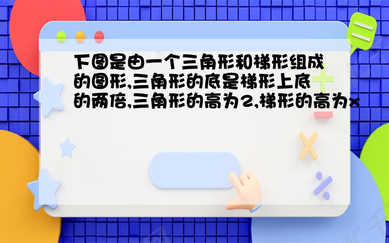 下图是由一个三角形和梯形组成的图形,三角形的底是梯形上底的两倍,三角形的高为2,梯形的高为x