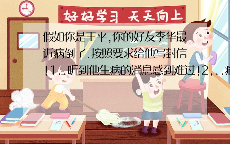 假如你是王平,你的好友李华最近病倒了.按照要求给他写封信!1..听到他生病的消息感到难过!2,..病因可能平时只顾学习,