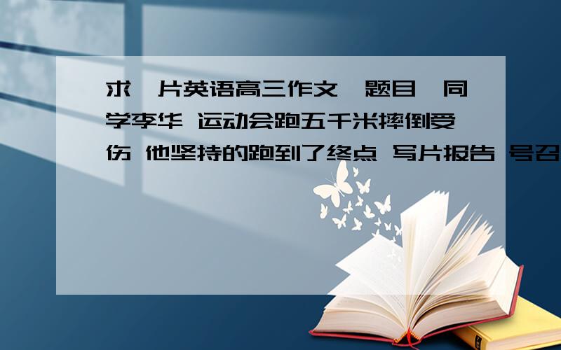 求一片英语高三作文,题目《同学李华 运动会跑五千米摔倒受伤 他坚持的跑到了终点 写片报告 号召大家学习