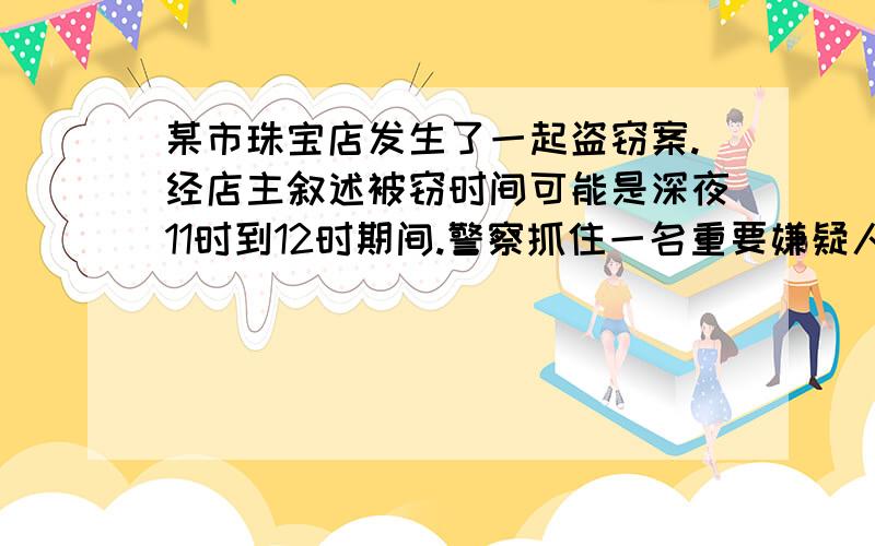 某市珠宝店发生了一起盗窃案.经店主叙述被窃时间可能是深夜11时到12时期间.警察抓住一名重要嫌疑人,但