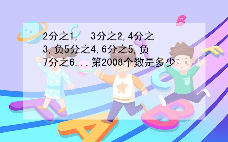 2分之1,—3分之2,4分之3,负5分之4,6分之5,负7分之6...第2008个数是多少