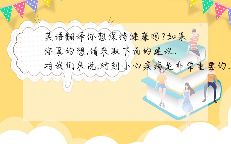 英语翻译你想保持健康吗?如果你真的想,请采取下面的建议.对我们来说,时刻小心疾病是非常重要的.如果你得了病,尽快的去看医