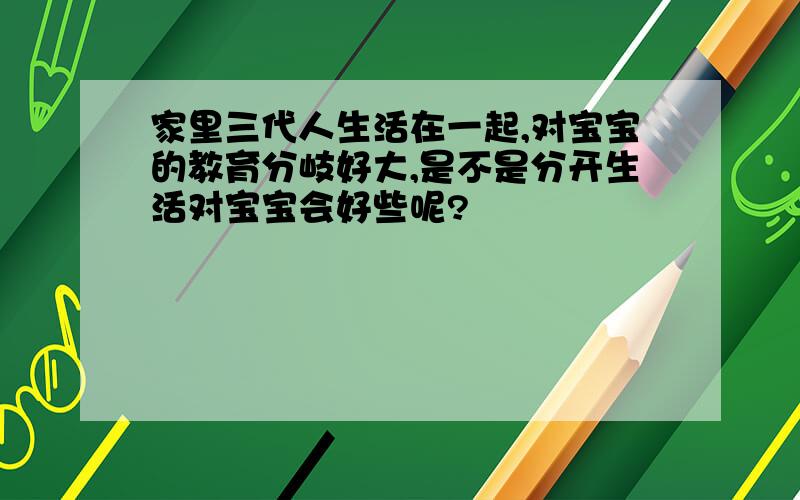 家里三代人生活在一起,对宝宝的教育分岐好大,是不是分开生活对宝宝会好些呢?