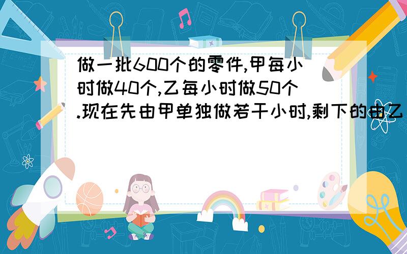 做一批600个的零件,甲每小时做40个,乙每小时做50个.现在先由甲单独做若干小时,剩下的由乙完成,（列方程）