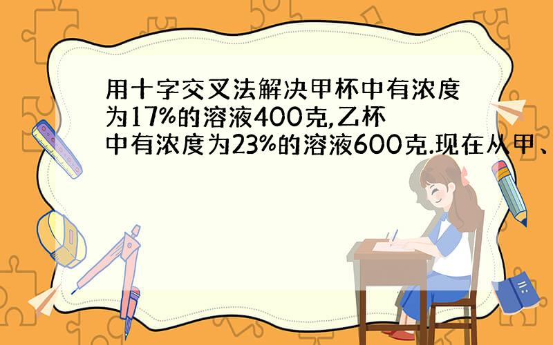 用十字交叉法解决甲杯中有浓度为17%的溶液400克,乙杯中有浓度为23%的溶液600克.现在从甲、乙两杯中取出相同总量的